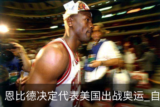 恩比德决定代表美国出战奥运 自称是为了儿子