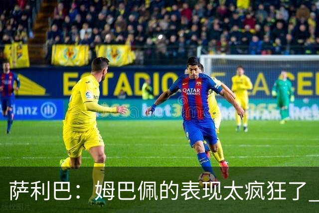 萨利巴：姆巴佩的表现太疯狂了 希望他一整个赛事都能不断进球